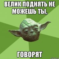 велик поднять не можешь ты, говорят