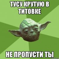 тусу крутую в титовке не пропусти ты