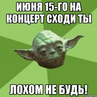 июня 15-го на концерт сходи ты лохом не будь!