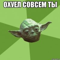 охуел совсем ты 