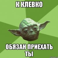 к клевко обязан приехать ты