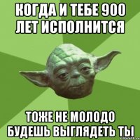 когда и тебе 900 лет исполнится тоже не молодо будешь выглядеть ты