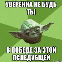 уверенна не будь ты в победе за этой пследубщей