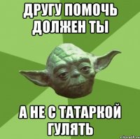 другу помочь должен ты а не с татаркой гулять