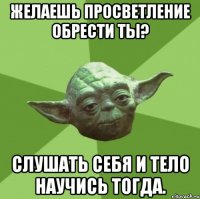желаешь просветление обрести ты? слушать себя и тело научись тогда.