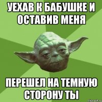 уехав к бабушке и оставив меня перешел на темную сторону ты