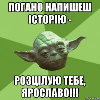 погано напишеш історію - розцілую тебе, ярославо!!!