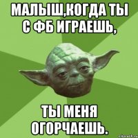 малыш,когда ты с фб играешь, ты меня огорчаешь.