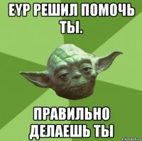 eyp решил помочь ты. правильно делаешь ты
