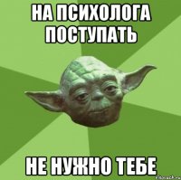 на психолога поступать не нужно тебе