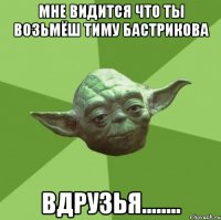 мне видится что ты возьмёш тиму бастрикова вдрузья........