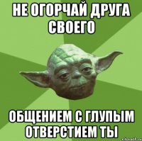 не огорчай друга своего общением с глупым отверстием ты