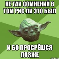 не таи сомнений в том рис ли это был и бо просрёшся позже
