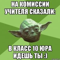 на комиссии учителя сказали: в класс 10 юра идешь ты :)