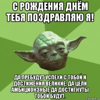 с рождения днём тебя поздравляю я! да пребудут успехи с тобой и достижения великие, да цели амбиционзные да достигнуты тобой будут.