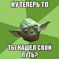 ну теперь то ты нашел свой путь?