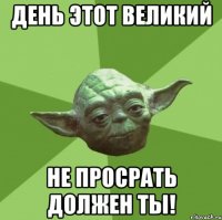 день этот великий не просрать должен ты!