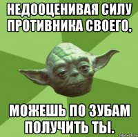 недооценивая силу противника своего, можешь по зубам получить ты.