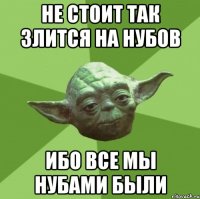 не стоит так злится на нубов ибо все мы нубами были