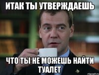 итак ты утверждаешь что ты не можешь найти туалет