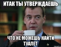 итак ты утверждаешь что не можешь найти туалет