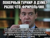 покерный турнир, в думе? разве что, фрирольчик... если дума пригласиткабинет министров и президента на этот турнир, то мы вежливо поздравим pokerstars с 100 биллионной рукой и пообещаем на разблокировать их сайт... уверен, на радостях они выделят гарантированный призовой фонд $100 млрд.