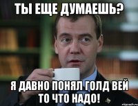 ты еще думаешь? я давно понял голд вей то что надо!