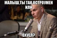 малыш,ты так остроумен или охуел?