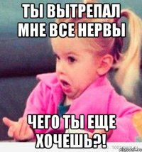 ты вытрепал мне все нервы чего ты еще хочешь?!