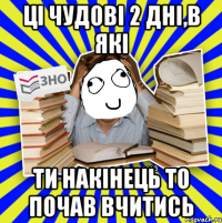 ці чудові 2 дні,в які ти накінець то почав вчитись