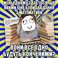 мені одному здається, що якими б не були завдання з математики вони все одно будуть конченими?