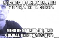 я остался один, и моя душа не тобой, а вином согрета меня не манишь ты, ни в одежде, ни когда раздета.