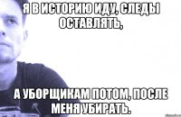 я в историю иду, следы оставлять, а уборщикам потом, после меня убирать.
