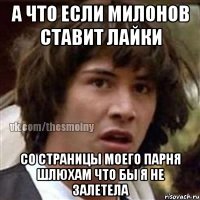 а что если милонов ставит лайки со страницы моего парня шлюхам что бы я не залетела