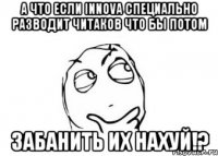 а что если innova специально разводит читаков что бы потом забанить их нахуй!?