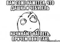 вам тоже кажется, что дашка и чебупель начинают наглеть, причем явно так!