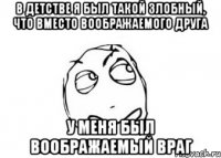 в детстве я был такой злобный, что вместо воображаемого друга у меня был воображаемый враг