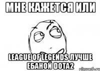 мне кажется или league of legends лучше ебаной dota2