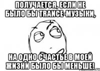 получается, если не было бы trance-музыки, на одно счастье в моей жизни было бы меньше!