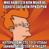 мне кажется или меня не одного заебали придурки которые вместо того чтобы заниматься стоят и пиздят