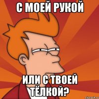 с моей рукой или с твоей тёлкой?