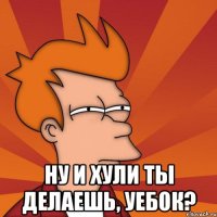  ну и хули ты делаешь, уебок?