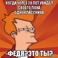 когда через 20 лет увидел своего лоха одноклассника -федя?это ты?