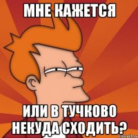 мне кажется или в тучково некуда сходить?