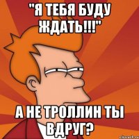 "я тебя буду ждать!!!" а не троллин ты вдруг?