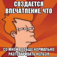 создается впечатление, что со мной вообще нормально разговаривать нельзя