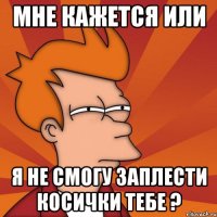 мне кажется или я не смогу заплести косички тебе ?