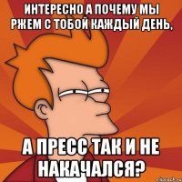 интересно а почему мы ржем с тобой каждый день, а пресс так и не накачался?