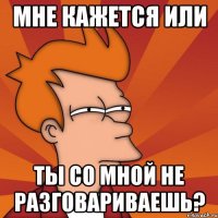 мне кажется или ты со мной не разговариваешь?