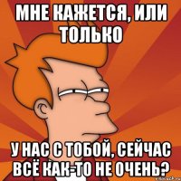 мне кажется, или только у нас с тобой, сейчас всё как-то не очень?